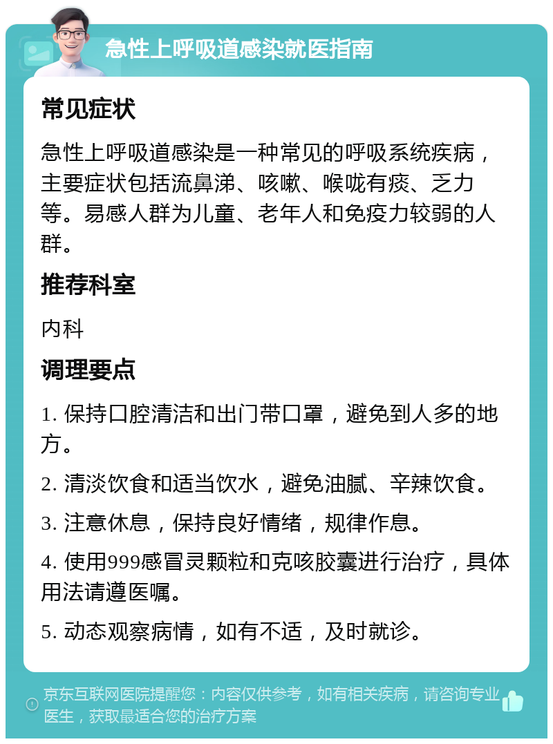 急性上呼吸道感染就医指南 常见症状 急性上呼吸道感染是一种常见的呼吸系统疾病，主要症状包括流鼻涕、咳嗽、喉咙有痰、乏力等。易感人群为儿童、老年人和免疫力较弱的人群。 推荐科室 内科 调理要点 1. 保持口腔清洁和出门带口罩，避免到人多的地方。 2. 清淡饮食和适当饮水，避免油腻、辛辣饮食。 3. 注意休息，保持良好情绪，规律作息。 4. 使用999感冒灵颗粒和克咳胶囊进行治疗，具体用法请遵医嘱。 5. 动态观察病情，如有不适，及时就诊。