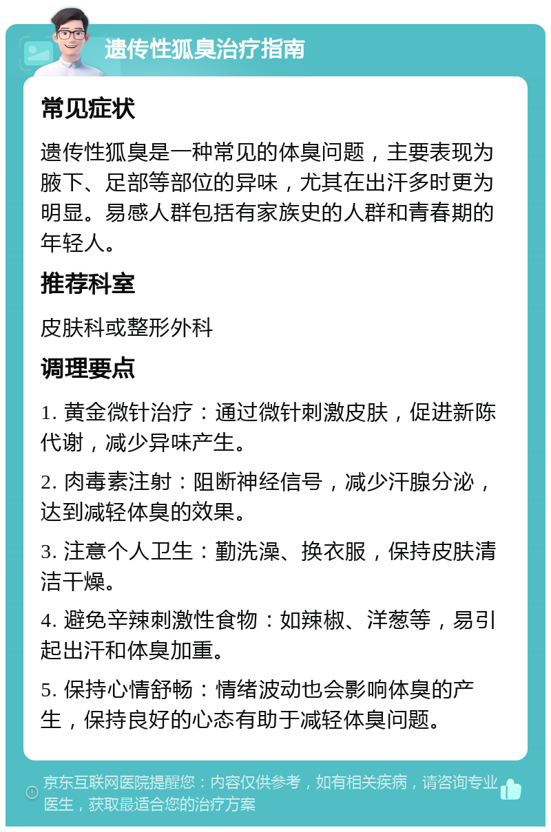 遗传性狐臭治疗指南 常见症状 遗传性狐臭是一种常见的体臭问题，主要表现为腋下、足部等部位的异味，尤其在出汗多时更为明显。易感人群包括有家族史的人群和青春期的年轻人。 推荐科室 皮肤科或整形外科 调理要点 1. 黄金微针治疗：通过微针刺激皮肤，促进新陈代谢，减少异味产生。 2. 肉毒素注射：阻断神经信号，减少汗腺分泌，达到减轻体臭的效果。 3. 注意个人卫生：勤洗澡、换衣服，保持皮肤清洁干燥。 4. 避免辛辣刺激性食物：如辣椒、洋葱等，易引起出汗和体臭加重。 5. 保持心情舒畅：情绪波动也会影响体臭的产生，保持良好的心态有助于减轻体臭问题。