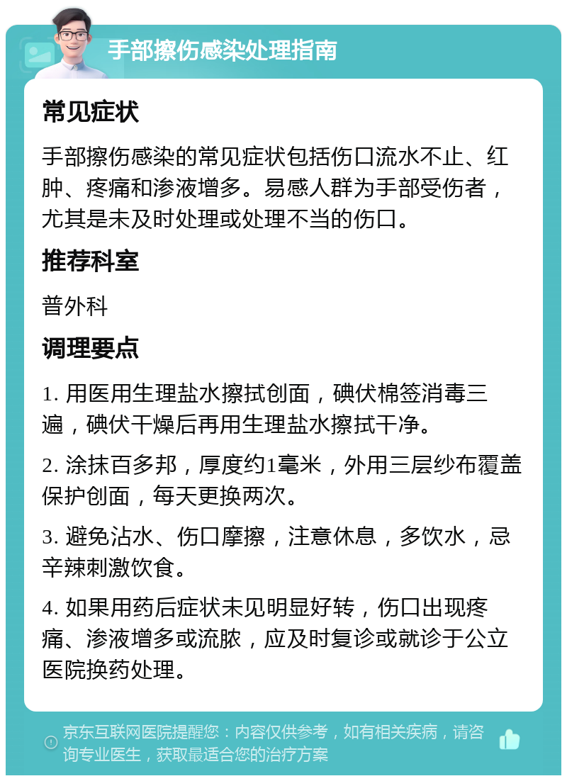 手部擦伤感染处理指南 常见症状 手部擦伤感染的常见症状包括伤口流水不止、红肿、疼痛和渗液增多。易感人群为手部受伤者，尤其是未及时处理或处理不当的伤口。 推荐科室 普外科 调理要点 1. 用医用生理盐水擦拭创面，碘伏棉签消毒三遍，碘伏干燥后再用生理盐水擦拭干净。 2. 涂抹百多邦，厚度约1毫米，外用三层纱布覆盖保护创面，每天更换两次。 3. 避免沾水、伤口摩擦，注意休息，多饮水，忌辛辣刺激饮食。 4. 如果用药后症状未见明显好转，伤口出现疼痛、渗液增多或流脓，应及时复诊或就诊于公立医院换药处理。