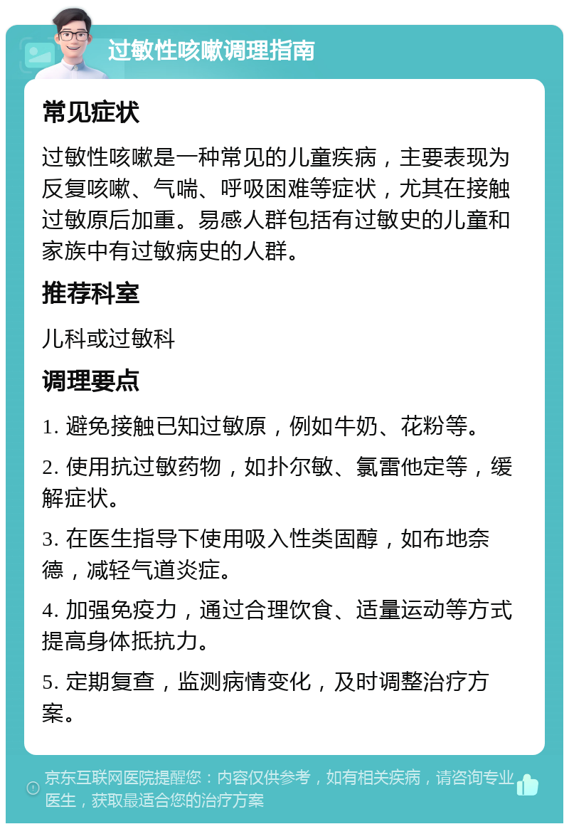 过敏性咳嗽调理指南 常见症状 过敏性咳嗽是一种常见的儿童疾病，主要表现为反复咳嗽、气喘、呼吸困难等症状，尤其在接触过敏原后加重。易感人群包括有过敏史的儿童和家族中有过敏病史的人群。 推荐科室 儿科或过敏科 调理要点 1. 避免接触已知过敏原，例如牛奶、花粉等。 2. 使用抗过敏药物，如扑尔敏、氯雷他定等，缓解症状。 3. 在医生指导下使用吸入性类固醇，如布地奈德，减轻气道炎症。 4. 加强免疫力，通过合理饮食、适量运动等方式提高身体抵抗力。 5. 定期复查，监测病情变化，及时调整治疗方案。