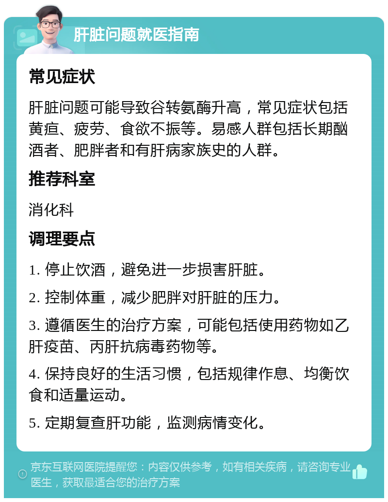 肝脏问题就医指南 常见症状 肝脏问题可能导致谷转氨酶升高，常见症状包括黄疸、疲劳、食欲不振等。易感人群包括长期酗酒者、肥胖者和有肝病家族史的人群。 推荐科室 消化科 调理要点 1. 停止饮酒，避免进一步损害肝脏。 2. 控制体重，减少肥胖对肝脏的压力。 3. 遵循医生的治疗方案，可能包括使用药物如乙肝疫苗、丙肝抗病毒药物等。 4. 保持良好的生活习惯，包括规律作息、均衡饮食和适量运动。 5. 定期复查肝功能，监测病情变化。