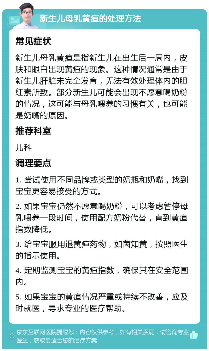 新生儿母乳黄疸的处理方法 常见症状 新生儿母乳黄疸是指新生儿在出生后一周内，皮肤和眼白出现黄疸的现象。这种情况通常是由于新生儿肝脏未完全发育，无法有效处理体内的胆红素所致。部分新生儿可能会出现不愿意喝奶粉的情况，这可能与母乳喂养的习惯有关，也可能是奶嘴的原因。 推荐科室 儿科 调理要点 1. 尝试使用不同品牌或类型的奶瓶和奶嘴，找到宝宝更容易接受的方式。 2. 如果宝宝仍然不愿意喝奶粉，可以考虑暂停母乳喂养一段时间，使用配方奶粉代替，直到黄疸指数降低。 3. 给宝宝服用退黄疸药物，如茵知黄，按照医生的指示使用。 4. 定期监测宝宝的黄疸指数，确保其在安全范围内。 5. 如果宝宝的黄疸情况严重或持续不改善，应及时就医，寻求专业的医疗帮助。