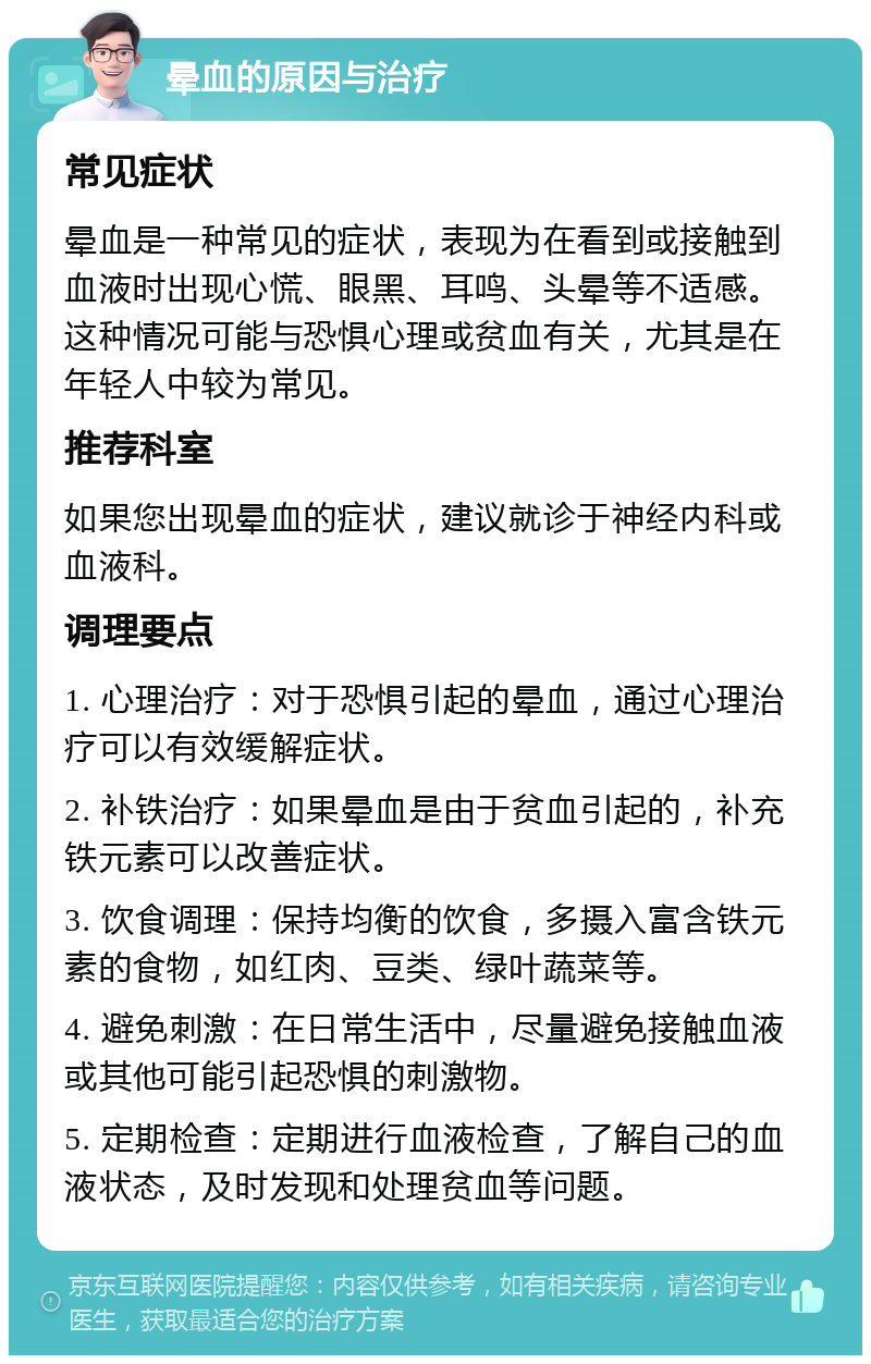 晕血的原因与治疗 常见症状 晕血是一种常见的症状，表现为在看到或接触到血液时出现心慌、眼黑、耳鸣、头晕等不适感。这种情况可能与恐惧心理或贫血有关，尤其是在年轻人中较为常见。 推荐科室 如果您出现晕血的症状，建议就诊于神经内科或血液科。 调理要点 1. 心理治疗：对于恐惧引起的晕血，通过心理治疗可以有效缓解症状。 2. 补铁治疗：如果晕血是由于贫血引起的，补充铁元素可以改善症状。 3. 饮食调理：保持均衡的饮食，多摄入富含铁元素的食物，如红肉、豆类、绿叶蔬菜等。 4. 避免刺激：在日常生活中，尽量避免接触血液或其他可能引起恐惧的刺激物。 5. 定期检查：定期进行血液检查，了解自己的血液状态，及时发现和处理贫血等问题。