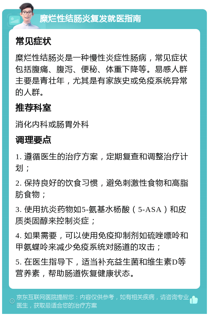 糜烂性结肠炎复发就医指南 常见症状 糜烂性结肠炎是一种慢性炎症性肠病，常见症状包括腹痛、腹泻、便秘、体重下降等。易感人群主要是青壮年，尤其是有家族史或免疫系统异常的人群。 推荐科室 消化内科或肠胃外科 调理要点 1. 遵循医生的治疗方案，定期复查和调整治疗计划； 2. 保持良好的饮食习惯，避免刺激性食物和高脂肪食物； 3. 使用抗炎药物如5-氨基水杨酸（5-ASA）和皮质类固醇来控制炎症； 4. 如果需要，可以使用免疫抑制剂如硫唑嘌呤和甲氨蝶呤来减少免疫系统对肠道的攻击； 5. 在医生指导下，适当补充益生菌和维生素D等营养素，帮助肠道恢复健康状态。