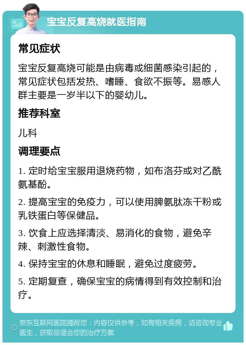 宝宝反复高烧就医指南 常见症状 宝宝反复高烧可能是由病毒或细菌感染引起的，常见症状包括发热、嗜睡、食欲不振等。易感人群主要是一岁半以下的婴幼儿。 推荐科室 儿科 调理要点 1. 定时给宝宝服用退烧药物，如布洛芬或对乙酰氨基酚。 2. 提高宝宝的免疫力，可以使用脾氨肽冻干粉或乳铁蛋白等保健品。 3. 饮食上应选择清淡、易消化的食物，避免辛辣、刺激性食物。 4. 保持宝宝的休息和睡眠，避免过度疲劳。 5. 定期复查，确保宝宝的病情得到有效控制和治疗。