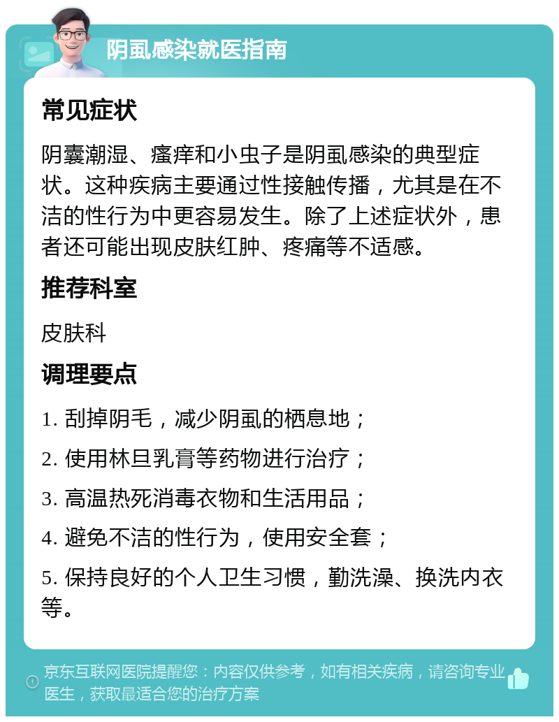 阴虱感染就医指南 常见症状 阴囊潮湿、瘙痒和小虫子是阴虱感染的典型症状。这种疾病主要通过性接触传播，尤其是在不洁的性行为中更容易发生。除了上述症状外，患者还可能出现皮肤红肿、疼痛等不适感。 推荐科室 皮肤科 调理要点 1. 刮掉阴毛，减少阴虱的栖息地； 2. 使用林旦乳膏等药物进行治疗； 3. 高温热死消毒衣物和生活用品； 4. 避免不洁的性行为，使用安全套； 5. 保持良好的个人卫生习惯，勤洗澡、换洗内衣等。