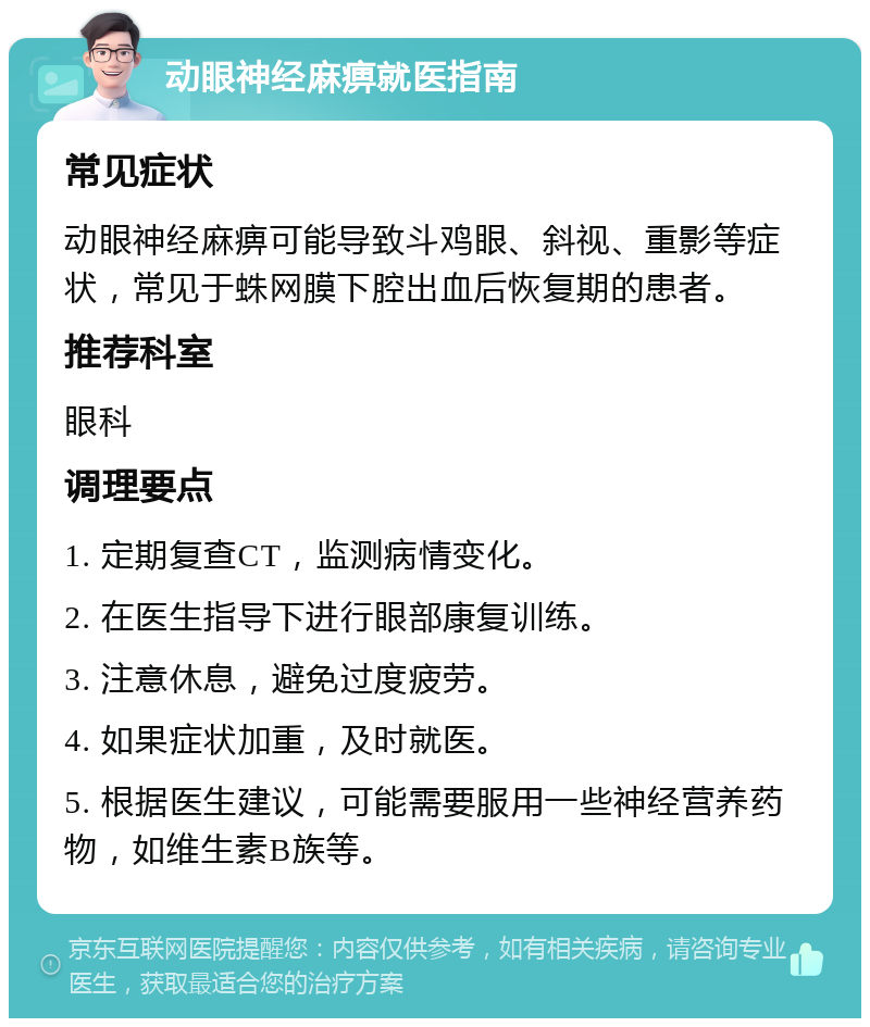 动眼神经麻痹就医指南 常见症状 动眼神经麻痹可能导致斗鸡眼、斜视、重影等症状，常见于蛛网膜下腔出血后恢复期的患者。 推荐科室 眼科 调理要点 1. 定期复查CT，监测病情变化。 2. 在医生指导下进行眼部康复训练。 3. 注意休息，避免过度疲劳。 4. 如果症状加重，及时就医。 5. 根据医生建议，可能需要服用一些神经营养药物，如维生素B族等。