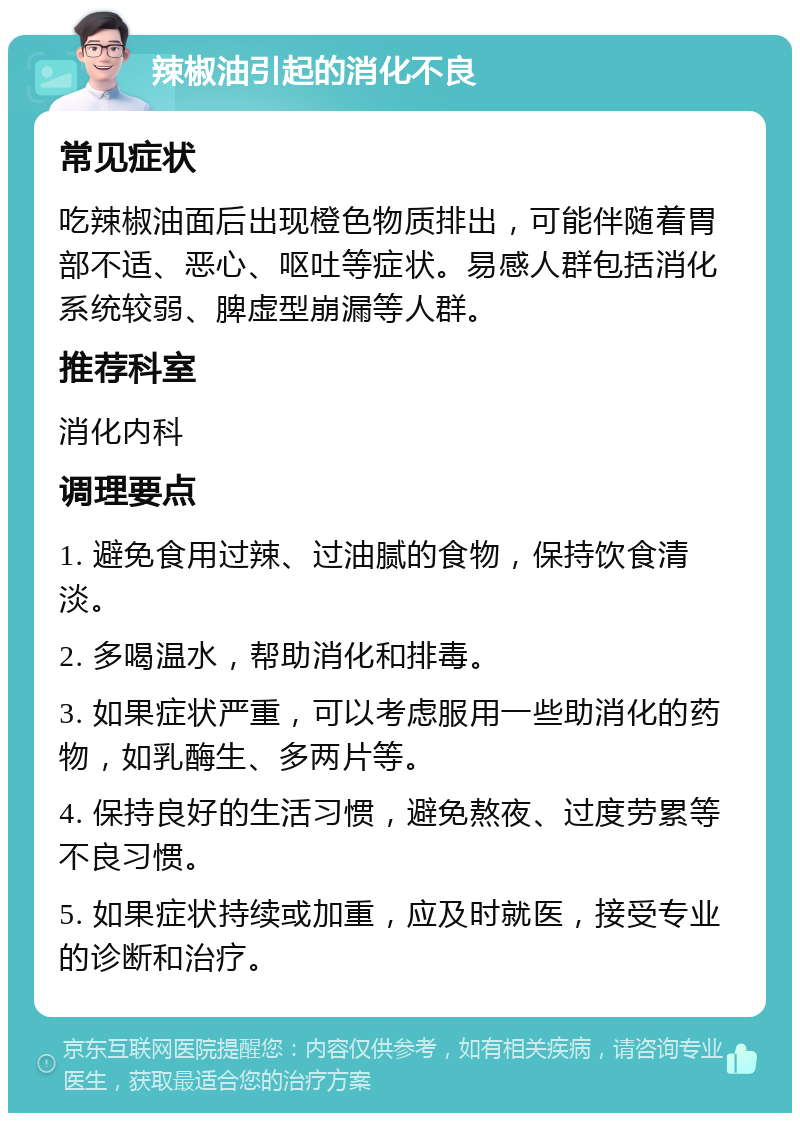 辣椒油引起的消化不良 常见症状 吃辣椒油面后出现橙色物质排出，可能伴随着胃部不适、恶心、呕吐等症状。易感人群包括消化系统较弱、脾虚型崩漏等人群。 推荐科室 消化内科 调理要点 1. 避免食用过辣、过油腻的食物，保持饮食清淡。 2. 多喝温水，帮助消化和排毒。 3. 如果症状严重，可以考虑服用一些助消化的药物，如乳酶生、多两片等。 4. 保持良好的生活习惯，避免熬夜、过度劳累等不良习惯。 5. 如果症状持续或加重，应及时就医，接受专业的诊断和治疗。