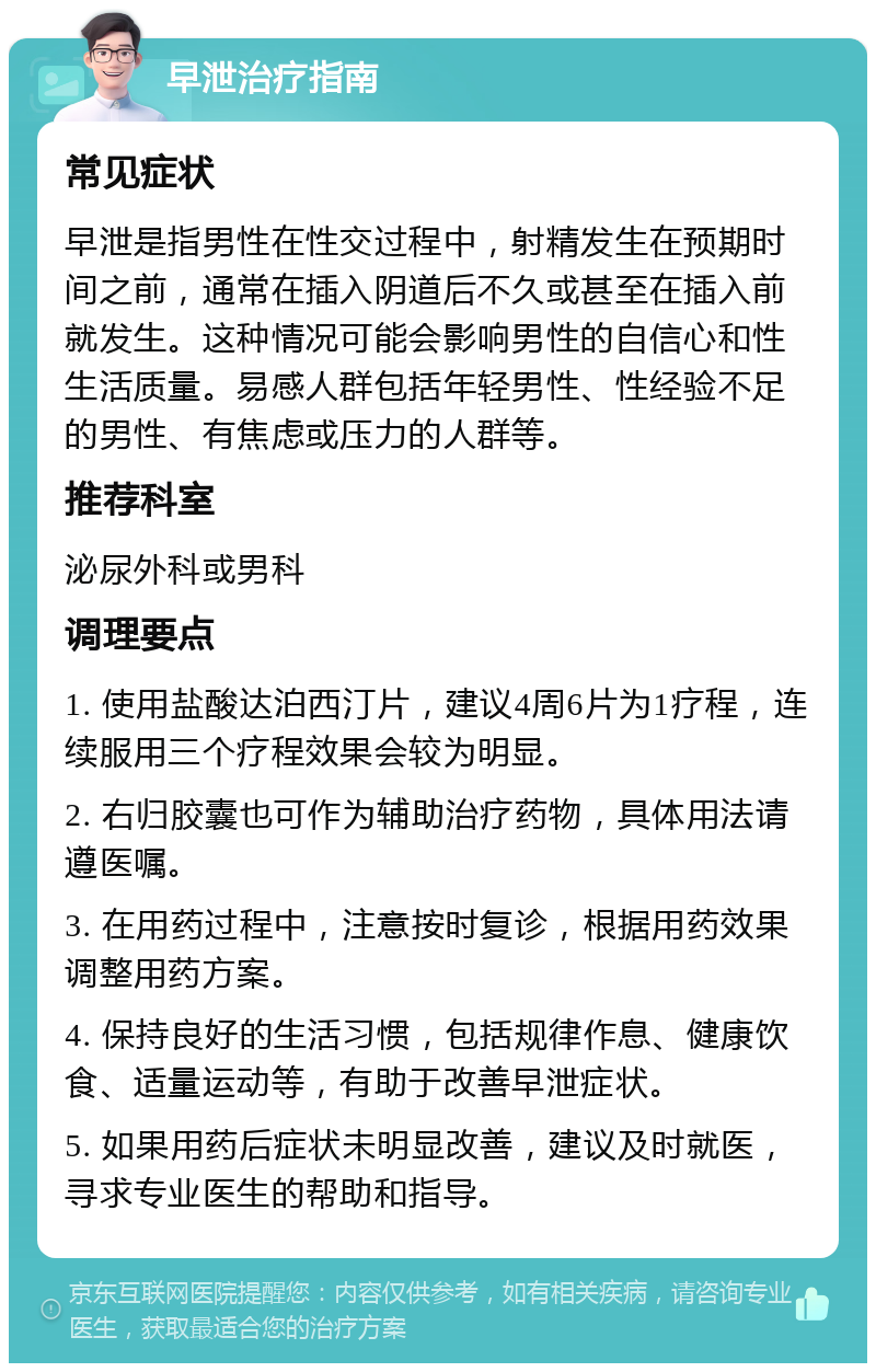 早泄治疗指南 常见症状 早泄是指男性在性交过程中，射精发生在预期时间之前，通常在插入阴道后不久或甚至在插入前就发生。这种情况可能会影响男性的自信心和性生活质量。易感人群包括年轻男性、性经验不足的男性、有焦虑或压力的人群等。 推荐科室 泌尿外科或男科 调理要点 1. 使用盐酸达泊西汀片，建议4周6片为1疗程，连续服用三个疗程效果会较为明显。 2. 右归胶囊也可作为辅助治疗药物，具体用法请遵医嘱。 3. 在用药过程中，注意按时复诊，根据用药效果调整用药方案。 4. 保持良好的生活习惯，包括规律作息、健康饮食、适量运动等，有助于改善早泄症状。 5. 如果用药后症状未明显改善，建议及时就医，寻求专业医生的帮助和指导。