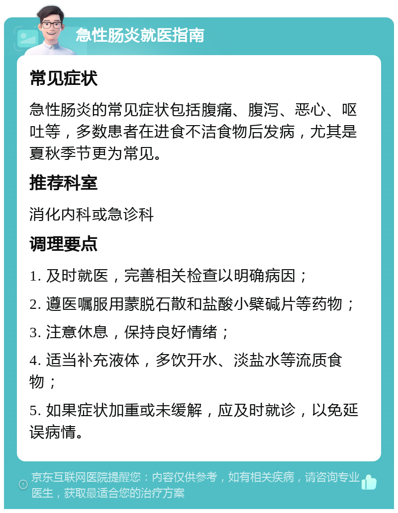 急性肠炎就医指南 常见症状 急性肠炎的常见症状包括腹痛、腹泻、恶心、呕吐等，多数患者在进食不洁食物后发病，尤其是夏秋季节更为常见。 推荐科室 消化内科或急诊科 调理要点 1. 及时就医，完善相关检查以明确病因； 2. 遵医嘱服用蒙脱石散和盐酸小檗碱片等药物； 3. 注意休息，保持良好情绪； 4. 适当补充液体，多饮开水、淡盐水等流质食物； 5. 如果症状加重或未缓解，应及时就诊，以免延误病情。