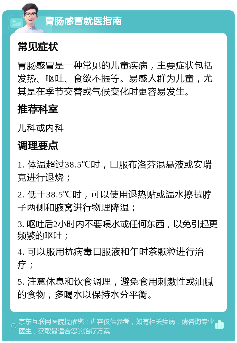 胃肠感冒就医指南 常见症状 胃肠感冒是一种常见的儿童疾病，主要症状包括发热、呕吐、食欲不振等。易感人群为儿童，尤其是在季节交替或气候变化时更容易发生。 推荐科室 儿科或内科 调理要点 1. 体温超过38.5℃时，口服布洛芬混悬液或安瑞克进行退烧； 2. 低于38.5℃时，可以使用退热贴或温水擦拭脖子两侧和腋窝进行物理降温； 3. 呕吐后2小时内不要喂水或任何东西，以免引起更频繁的呕吐； 4. 可以服用抗病毒口服液和午时茶颗粒进行治疗； 5. 注意休息和饮食调理，避免食用刺激性或油腻的食物，多喝水以保持水分平衡。