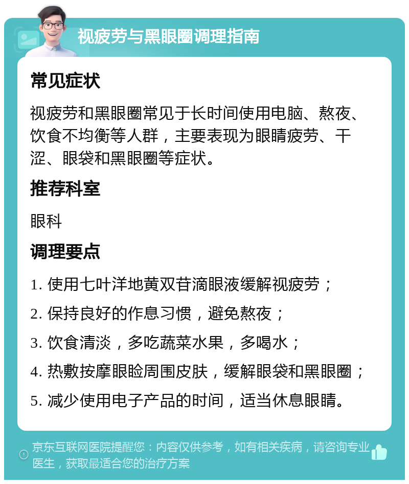 视疲劳与黑眼圈调理指南 常见症状 视疲劳和黑眼圈常见于长时间使用电脑、熬夜、饮食不均衡等人群，主要表现为眼睛疲劳、干涩、眼袋和黑眼圈等症状。 推荐科室 眼科 调理要点 1. 使用七叶洋地黄双苷滴眼液缓解视疲劳； 2. 保持良好的作息习惯，避免熬夜； 3. 饮食清淡，多吃蔬菜水果，多喝水； 4. 热敷按摩眼睑周围皮肤，缓解眼袋和黑眼圈； 5. 减少使用电子产品的时间，适当休息眼睛。