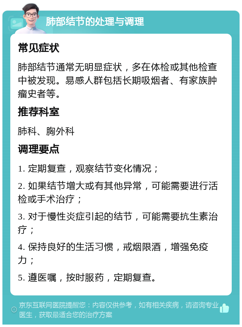 肺部结节的处理与调理 常见症状 肺部结节通常无明显症状，多在体检或其他检查中被发现。易感人群包括长期吸烟者、有家族肿瘤史者等。 推荐科室 肺科、胸外科 调理要点 1. 定期复查，观察结节变化情况； 2. 如果结节增大或有其他异常，可能需要进行活检或手术治疗； 3. 对于慢性炎症引起的结节，可能需要抗生素治疗； 4. 保持良好的生活习惯，戒烟限酒，增强免疫力； 5. 遵医嘱，按时服药，定期复查。