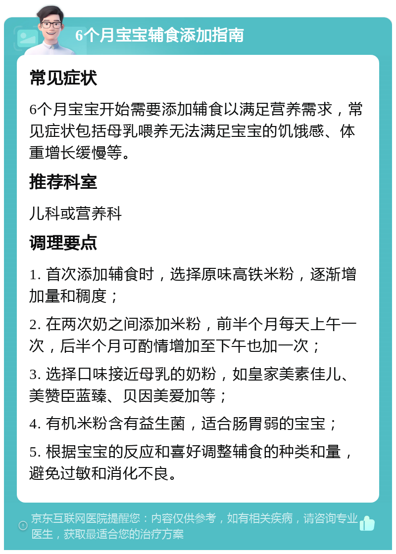 6个月宝宝辅食添加指南 常见症状 6个月宝宝开始需要添加辅食以满足营养需求，常见症状包括母乳喂养无法满足宝宝的饥饿感、体重增长缓慢等。 推荐科室 儿科或营养科 调理要点 1. 首次添加辅食时，选择原味高铁米粉，逐渐增加量和稠度； 2. 在两次奶之间添加米粉，前半个月每天上午一次，后半个月可酌情增加至下午也加一次； 3. 选择口味接近母乳的奶粉，如皇家美素佳儿、美赞臣蓝臻、贝因美爱加等； 4. 有机米粉含有益生菌，适合肠胃弱的宝宝； 5. 根据宝宝的反应和喜好调整辅食的种类和量，避免过敏和消化不良。