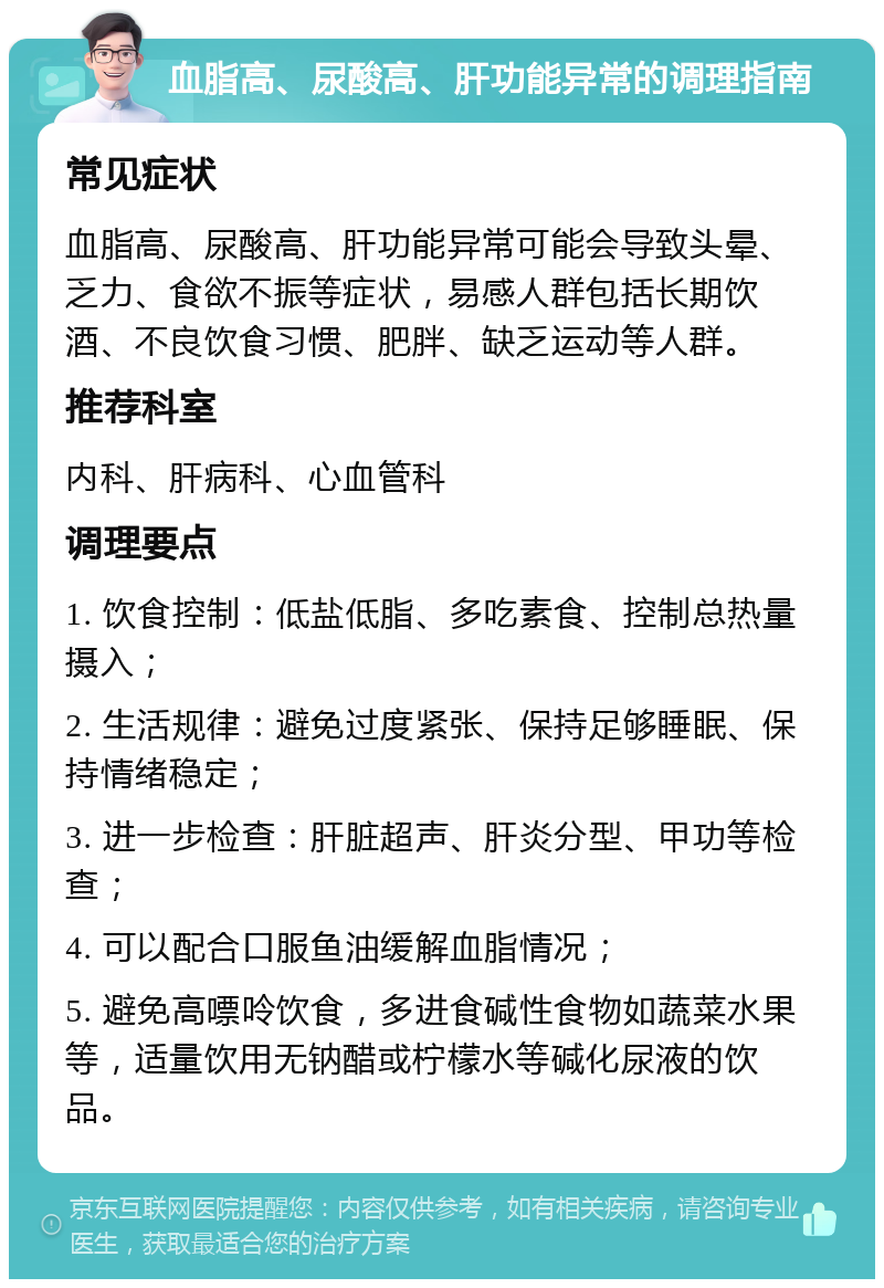 血脂高、尿酸高、肝功能异常的调理指南 常见症状 血脂高、尿酸高、肝功能异常可能会导致头晕、乏力、食欲不振等症状，易感人群包括长期饮酒、不良饮食习惯、肥胖、缺乏运动等人群。 推荐科室 内科、肝病科、心血管科 调理要点 1. 饮食控制：低盐低脂、多吃素食、控制总热量摄入； 2. 生活规律：避免过度紧张、保持足够睡眠、保持情绪稳定； 3. 进一步检查：肝脏超声、肝炎分型、甲功等检查； 4. 可以配合口服鱼油缓解血脂情况； 5. 避免高嘌呤饮食，多进食碱性食物如蔬菜水果等，适量饮用无钠醋或柠檬水等碱化尿液的饮品。