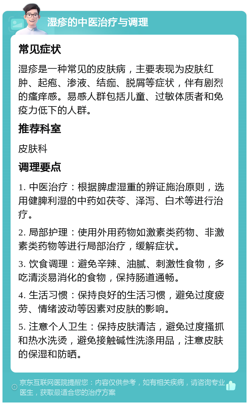 湿疹的中医治疗与调理 常见症状 湿疹是一种常见的皮肤病，主要表现为皮肤红肿、起疱、渗液、结痂、脱屑等症状，伴有剧烈的瘙痒感。易感人群包括儿童、过敏体质者和免疫力低下的人群。 推荐科室 皮肤科 调理要点 1. 中医治疗：根据脾虚湿重的辨证施治原则，选用健脾利湿的中药如茯苓、泽泻、白术等进行治疗。 2. 局部护理：使用外用药物如激素类药物、非激素类药物等进行局部治疗，缓解症状。 3. 饮食调理：避免辛辣、油腻、刺激性食物，多吃清淡易消化的食物，保持肠道通畅。 4. 生活习惯：保持良好的生活习惯，避免过度疲劳、情绪波动等因素对皮肤的影响。 5. 注意个人卫生：保持皮肤清洁，避免过度搔抓和热水洗烫，避免接触碱性洗涤用品，注意皮肤的保湿和防晒。