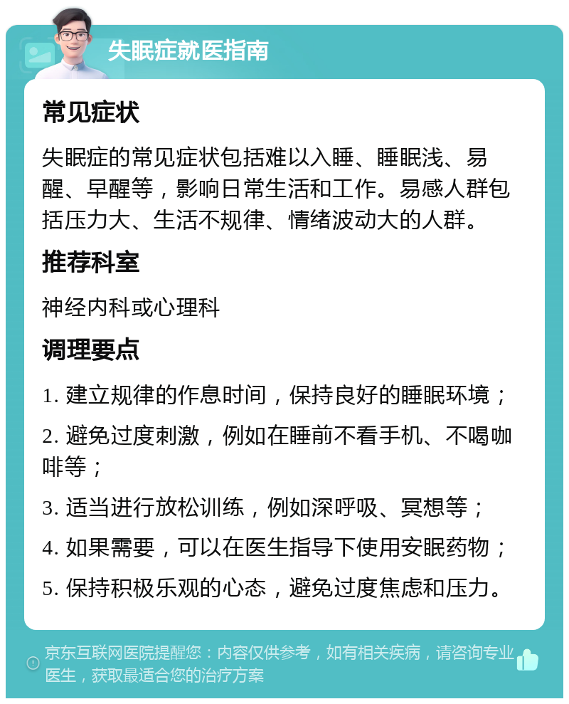 失眠症就医指南 常见症状 失眠症的常见症状包括难以入睡、睡眠浅、易醒、早醒等，影响日常生活和工作。易感人群包括压力大、生活不规律、情绪波动大的人群。 推荐科室 神经内科或心理科 调理要点 1. 建立规律的作息时间，保持良好的睡眠环境； 2. 避免过度刺激，例如在睡前不看手机、不喝咖啡等； 3. 适当进行放松训练，例如深呼吸、冥想等； 4. 如果需要，可以在医生指导下使用安眠药物； 5. 保持积极乐观的心态，避免过度焦虑和压力。