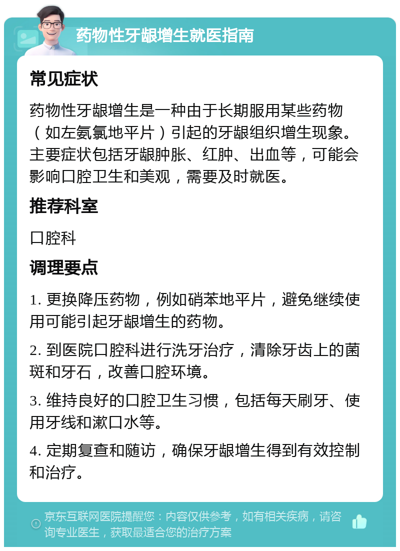 药物性牙龈增生就医指南 常见症状 药物性牙龈增生是一种由于长期服用某些药物（如左氨氯地平片）引起的牙龈组织增生现象。主要症状包括牙龈肿胀、红肿、出血等，可能会影响口腔卫生和美观，需要及时就医。 推荐科室 口腔科 调理要点 1. 更换降压药物，例如硝苯地平片，避免继续使用可能引起牙龈增生的药物。 2. 到医院口腔科进行洗牙治疗，清除牙齿上的菌斑和牙石，改善口腔环境。 3. 维持良好的口腔卫生习惯，包括每天刷牙、使用牙线和漱口水等。 4. 定期复查和随访，确保牙龈增生得到有效控制和治疗。