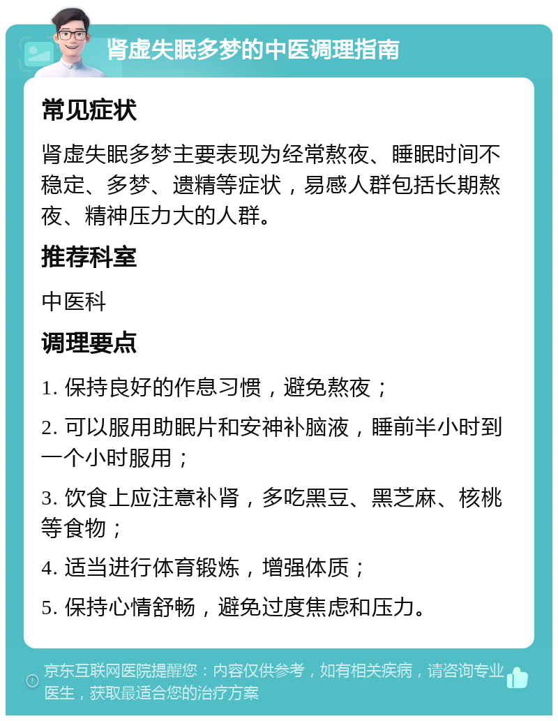 肾虚失眠多梦的中医调理指南 常见症状 肾虚失眠多梦主要表现为经常熬夜、睡眠时间不稳定、多梦、遗精等症状，易感人群包括长期熬夜、精神压力大的人群。 推荐科室 中医科 调理要点 1. 保持良好的作息习惯，避免熬夜； 2. 可以服用助眠片和安神补脑液，睡前半小时到一个小时服用； 3. 饮食上应注意补肾，多吃黑豆、黑芝麻、核桃等食物； 4. 适当进行体育锻炼，增强体质； 5. 保持心情舒畅，避免过度焦虑和压力。