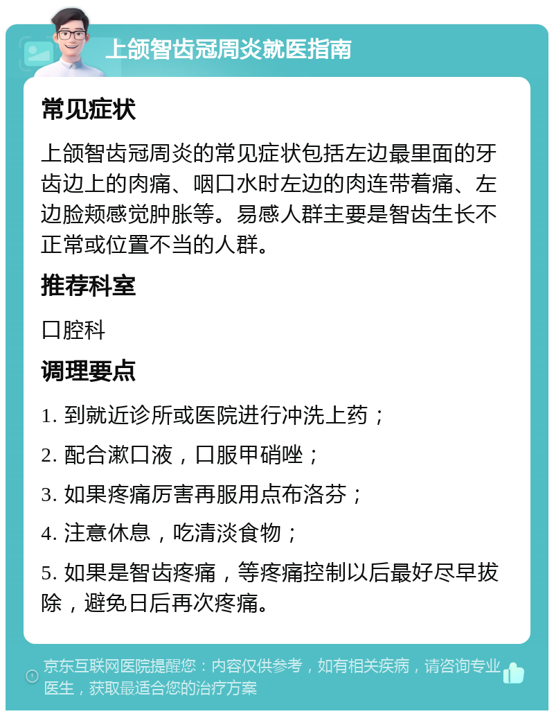 上颌智齿冠周炎就医指南 常见症状 上颌智齿冠周炎的常见症状包括左边最里面的牙齿边上的肉痛、咽口水时左边的肉连带着痛、左边脸颊感觉肿胀等。易感人群主要是智齿生长不正常或位置不当的人群。 推荐科室 口腔科 调理要点 1. 到就近诊所或医院进行冲洗上药； 2. 配合漱口液，口服甲硝唑； 3. 如果疼痛厉害再服用点布洛芬； 4. 注意休息，吃清淡食物； 5. 如果是智齿疼痛，等疼痛控制以后最好尽早拔除，避免日后再次疼痛。