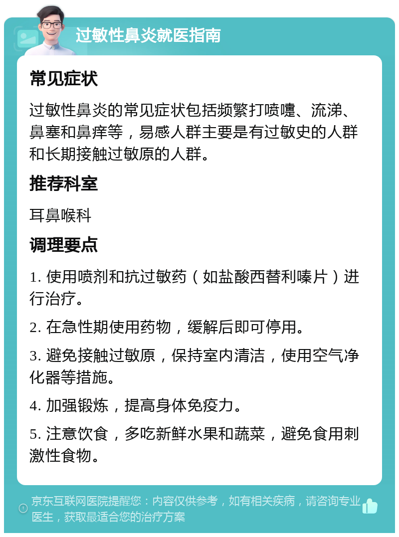 过敏性鼻炎就医指南 常见症状 过敏性鼻炎的常见症状包括频繁打喷嚏、流涕、鼻塞和鼻痒等，易感人群主要是有过敏史的人群和长期接触过敏原的人群。 推荐科室 耳鼻喉科 调理要点 1. 使用喷剂和抗过敏药（如盐酸西替利嗪片）进行治疗。 2. 在急性期使用药物，缓解后即可停用。 3. 避免接触过敏原，保持室内清洁，使用空气净化器等措施。 4. 加强锻炼，提高身体免疫力。 5. 注意饮食，多吃新鲜水果和蔬菜，避免食用刺激性食物。