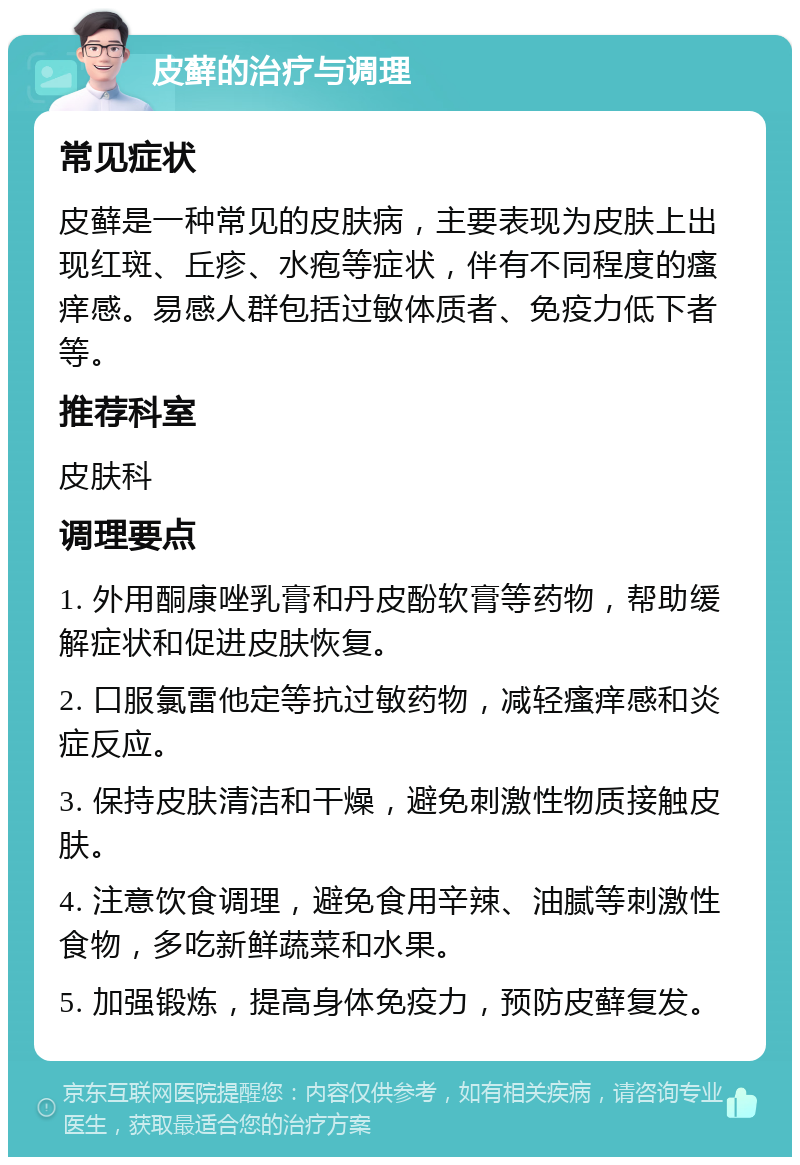 皮藓的治疗与调理 常见症状 皮藓是一种常见的皮肤病，主要表现为皮肤上出现红斑、丘疹、水疱等症状，伴有不同程度的瘙痒感。易感人群包括过敏体质者、免疫力低下者等。 推荐科室 皮肤科 调理要点 1. 外用酮康唑乳膏和丹皮酚软膏等药物，帮助缓解症状和促进皮肤恢复。 2. 口服氯雷他定等抗过敏药物，减轻瘙痒感和炎症反应。 3. 保持皮肤清洁和干燥，避免刺激性物质接触皮肤。 4. 注意饮食调理，避免食用辛辣、油腻等刺激性食物，多吃新鲜蔬菜和水果。 5. 加强锻炼，提高身体免疫力，预防皮藓复发。