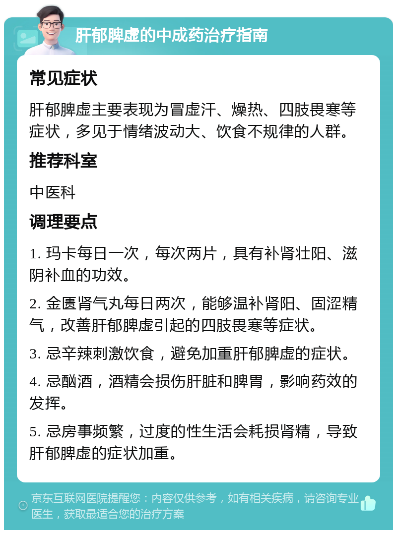 肝郁脾虚的中成药治疗指南 常见症状 肝郁脾虚主要表现为冒虚汗、燥热、四肢畏寒等症状，多见于情绪波动大、饮食不规律的人群。 推荐科室 中医科 调理要点 1. 玛卡每日一次，每次两片，具有补肾壮阳、滋阴补血的功效。 2. 金匮肾气丸每日两次，能够温补肾阳、固涩精气，改善肝郁脾虚引起的四肢畏寒等症状。 3. 忌辛辣刺激饮食，避免加重肝郁脾虚的症状。 4. 忌酗酒，酒精会损伤肝脏和脾胃，影响药效的发挥。 5. 忌房事频繁，过度的性生活会耗损肾精，导致肝郁脾虚的症状加重。