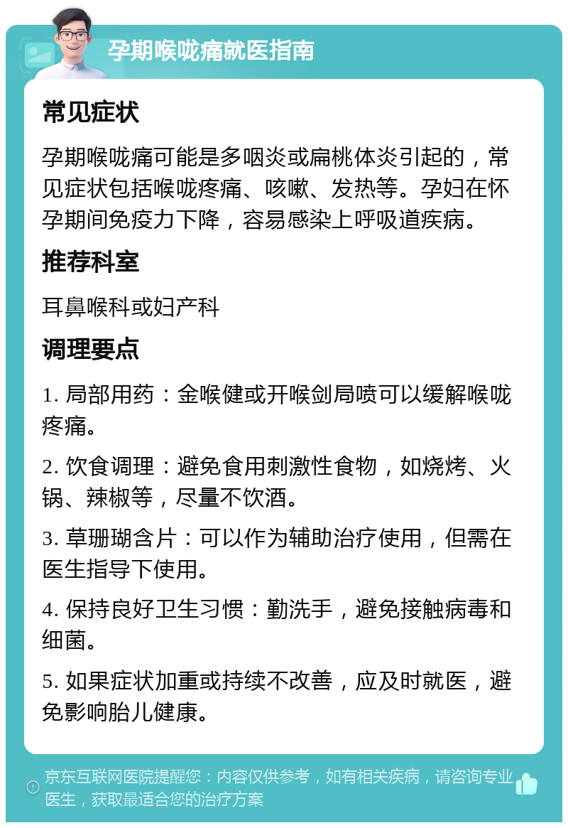 孕期喉咙痛就医指南 常见症状 孕期喉咙痛可能是多咽炎或扁桃体炎引起的，常见症状包括喉咙疼痛、咳嗽、发热等。孕妇在怀孕期间免疫力下降，容易感染上呼吸道疾病。 推荐科室 耳鼻喉科或妇产科 调理要点 1. 局部用药：金喉健或开喉剑局喷可以缓解喉咙疼痛。 2. 饮食调理：避免食用刺激性食物，如烧烤、火锅、辣椒等，尽量不饮酒。 3. 草珊瑚含片：可以作为辅助治疗使用，但需在医生指导下使用。 4. 保持良好卫生习惯：勤洗手，避免接触病毒和细菌。 5. 如果症状加重或持续不改善，应及时就医，避免影响胎儿健康。