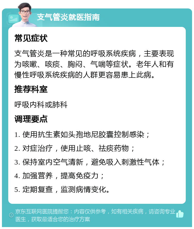 支气管炎就医指南 常见症状 支气管炎是一种常见的呼吸系统疾病，主要表现为咳嗽、咳痰、胸闷、气喘等症状。老年人和有慢性呼吸系统疾病的人群更容易患上此病。 推荐科室 呼吸内科或肺科 调理要点 1. 使用抗生素如头孢地尼胶囊控制感染； 2. 对症治疗，使用止咳、祛痰药物； 3. 保持室内空气清新，避免吸入刺激性气体； 4. 加强营养，提高免疫力； 5. 定期复查，监测病情变化。