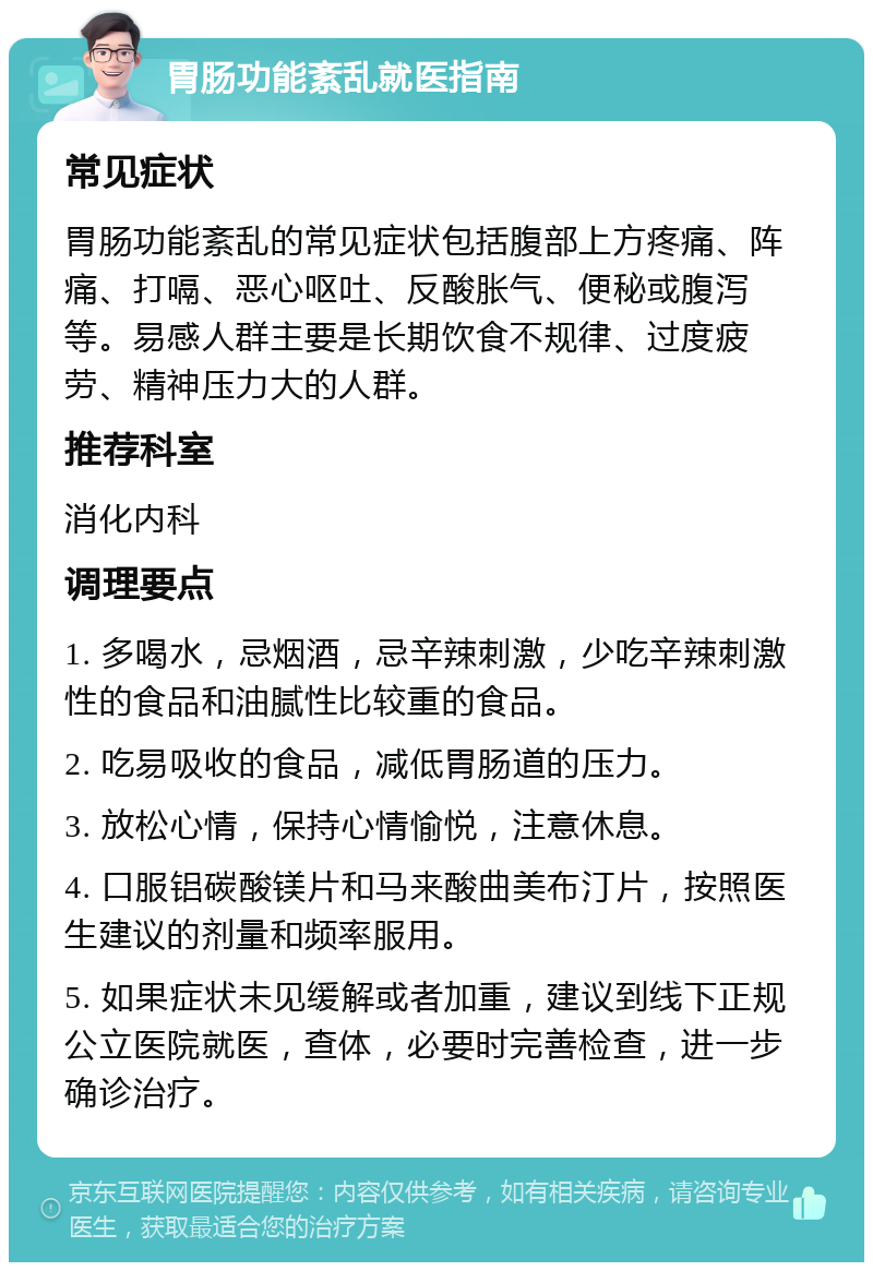 胃肠功能紊乱就医指南 常见症状 胃肠功能紊乱的常见症状包括腹部上方疼痛、阵痛、打嗝、恶心呕吐、反酸胀气、便秘或腹泻等。易感人群主要是长期饮食不规律、过度疲劳、精神压力大的人群。 推荐科室 消化内科 调理要点 1. 多喝水，忌烟酒，忌辛辣刺激，少吃辛辣刺激性的食品和油腻性比较重的食品。 2. 吃易吸收的食品，减低胃肠道的压力。 3. 放松心情，保持心情愉悦，注意休息。 4. 口服铝碳酸镁片和马来酸曲美布汀片，按照医生建议的剂量和频率服用。 5. 如果症状未见缓解或者加重，建议到线下正规公立医院就医，查体，必要时完善检查，进一步确诊治疗。