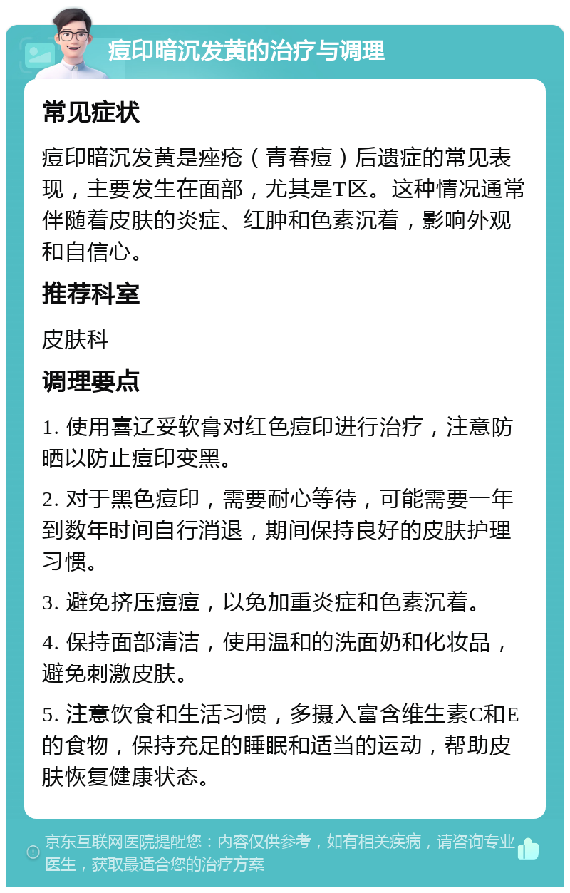 痘印暗沉发黄的治疗与调理 常见症状 痘印暗沉发黄是痤疮（青春痘）后遗症的常见表现，主要发生在面部，尤其是T区。这种情况通常伴随着皮肤的炎症、红肿和色素沉着，影响外观和自信心。 推荐科室 皮肤科 调理要点 1. 使用喜辽妥软膏对红色痘印进行治疗，注意防晒以防止痘印变黑。 2. 对于黑色痘印，需要耐心等待，可能需要一年到数年时间自行消退，期间保持良好的皮肤护理习惯。 3. 避免挤压痘痘，以免加重炎症和色素沉着。 4. 保持面部清洁，使用温和的洗面奶和化妆品，避免刺激皮肤。 5. 注意饮食和生活习惯，多摄入富含维生素C和E的食物，保持充足的睡眠和适当的运动，帮助皮肤恢复健康状态。