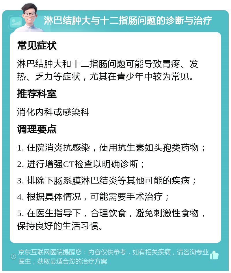 淋巴结肿大与十二指肠问题的诊断与治疗 常见症状 淋巴结肿大和十二指肠问题可能导致胃疼、发热、乏力等症状，尤其在青少年中较为常见。 推荐科室 消化内科或感染科 调理要点 1. 住院消炎抗感染，使用抗生素如头孢类药物； 2. 进行增强CT检查以明确诊断； 3. 排除下肠系膜淋巴结炎等其他可能的疾病； 4. 根据具体情况，可能需要手术治疗； 5. 在医生指导下，合理饮食，避免刺激性食物，保持良好的生活习惯。