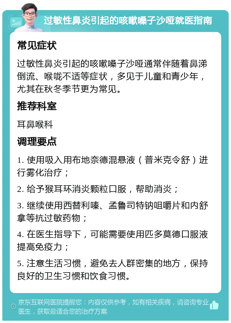 过敏性鼻炎引起的咳嗽嗓子沙哑就医指南 常见症状 过敏性鼻炎引起的咳嗽嗓子沙哑通常伴随着鼻涕倒流、喉咙不适等症状，多见于儿童和青少年，尤其在秋冬季节更为常见。 推荐科室 耳鼻喉科 调理要点 1. 使用吸入用布地奈德混悬液（普米克令舒）进行雾化治疗； 2. 给予猴耳环消炎颗粒口服，帮助消炎； 3. 继续使用西替利嗪、孟鲁司特钠咀嚼片和内舒拿等抗过敏药物； 4. 在医生指导下，可能需要使用匹多莫德口服液提高免疫力； 5. 注意生活习惯，避免去人群密集的地方，保持良好的卫生习惯和饮食习惯。