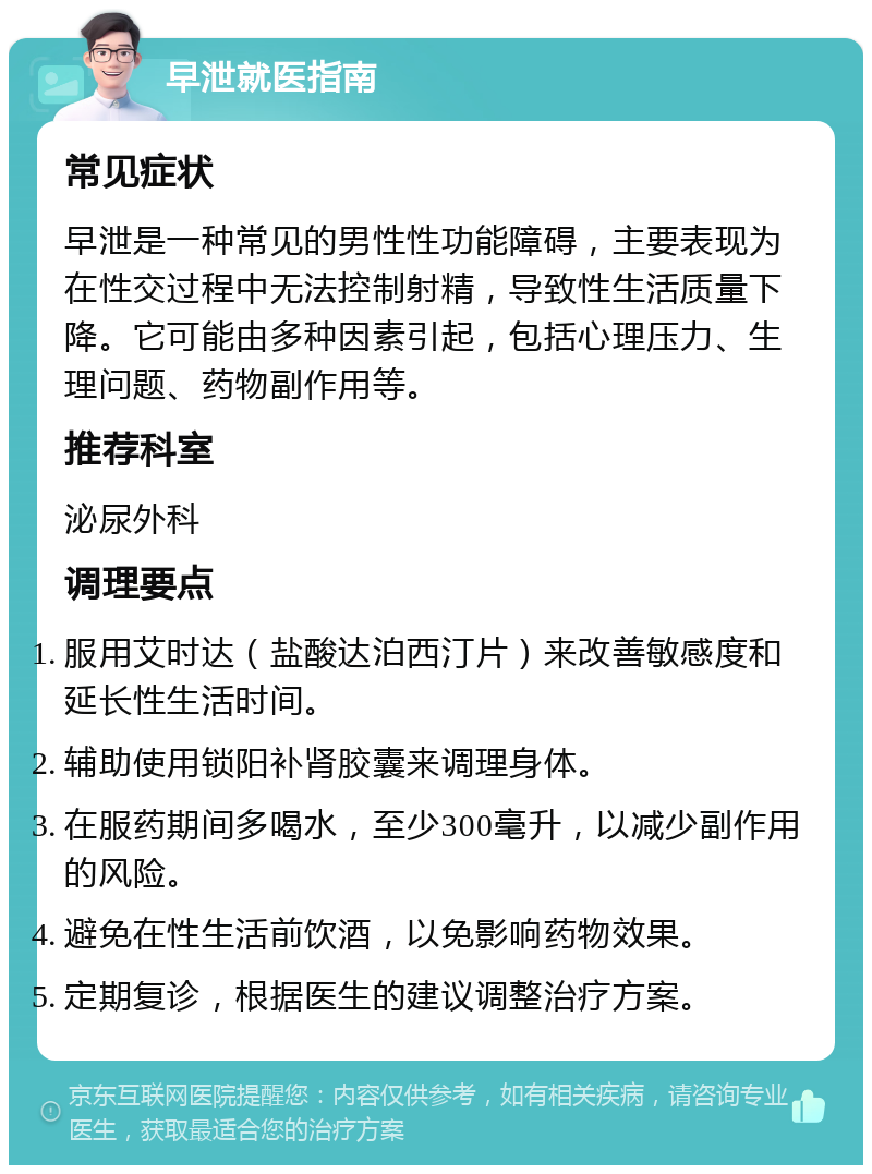 早泄就医指南 常见症状 早泄是一种常见的男性性功能障碍，主要表现为在性交过程中无法控制射精，导致性生活质量下降。它可能由多种因素引起，包括心理压力、生理问题、药物副作用等。 推荐科室 泌尿外科 调理要点 服用艾时达（盐酸达泊西汀片）来改善敏感度和延长性生活时间。 辅助使用锁阳补肾胶囊来调理身体。 在服药期间多喝水，至少300毫升，以减少副作用的风险。 避免在性生活前饮酒，以免影响药物效果。 定期复诊，根据医生的建议调整治疗方案。