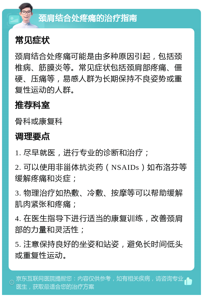 颈肩结合处疼痛的治疗指南 常见症状 颈肩结合处疼痛可能是由多种原因引起，包括颈椎病、筋膜炎等。常见症状包括颈肩部疼痛、僵硬、压痛等，易感人群为长期保持不良姿势或重复性运动的人群。 推荐科室 骨科或康复科 调理要点 1. 尽早就医，进行专业的诊断和治疗； 2. 可以使用非甾体抗炎药（NSAIDs）如布洛芬等缓解疼痛和炎症； 3. 物理治疗如热敷、冷敷、按摩等可以帮助缓解肌肉紧张和疼痛； 4. 在医生指导下进行适当的康复训练，改善颈肩部的力量和灵活性； 5. 注意保持良好的坐姿和站姿，避免长时间低头或重复性运动。