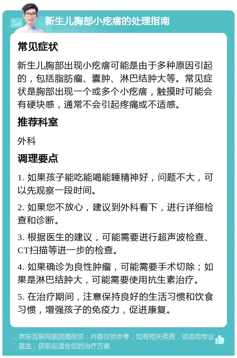 新生儿胸部小疙瘩的处理指南 常见症状 新生儿胸部出现小疙瘩可能是由于多种原因引起的，包括脂肪瘤、囊肿、淋巴结肿大等。常见症状是胸部出现一个或多个小疙瘩，触摸时可能会有硬块感，通常不会引起疼痛或不适感。 推荐科室 外科 调理要点 1. 如果孩子能吃能喝能睡精神好，问题不大，可以先观察一段时间。 2. 如果您不放心，建议到外科看下，进行详细检查和诊断。 3. 根据医生的建议，可能需要进行超声波检查、CT扫描等进一步的检查。 4. 如果确诊为良性肿瘤，可能需要手术切除；如果是淋巴结肿大，可能需要使用抗生素治疗。 5. 在治疗期间，注意保持良好的生活习惯和饮食习惯，增强孩子的免疫力，促进康复。