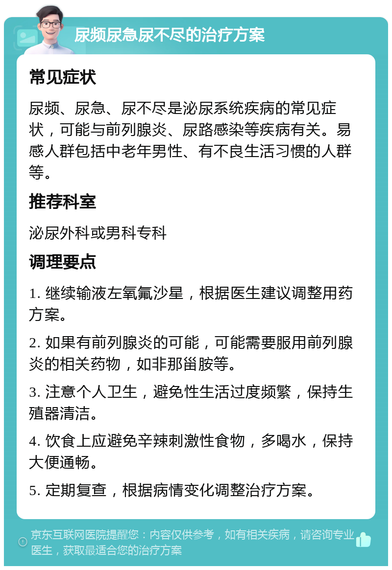 尿频尿急尿不尽的治疗方案 常见症状 尿频、尿急、尿不尽是泌尿系统疾病的常见症状，可能与前列腺炎、尿路感染等疾病有关。易感人群包括中老年男性、有不良生活习惯的人群等。 推荐科室 泌尿外科或男科专科 调理要点 1. 继续输液左氧氟沙星，根据医生建议调整用药方案。 2. 如果有前列腺炎的可能，可能需要服用前列腺炎的相关药物，如非那甾胺等。 3. 注意个人卫生，避免性生活过度频繁，保持生殖器清洁。 4. 饮食上应避免辛辣刺激性食物，多喝水，保持大便通畅。 5. 定期复查，根据病情变化调整治疗方案。