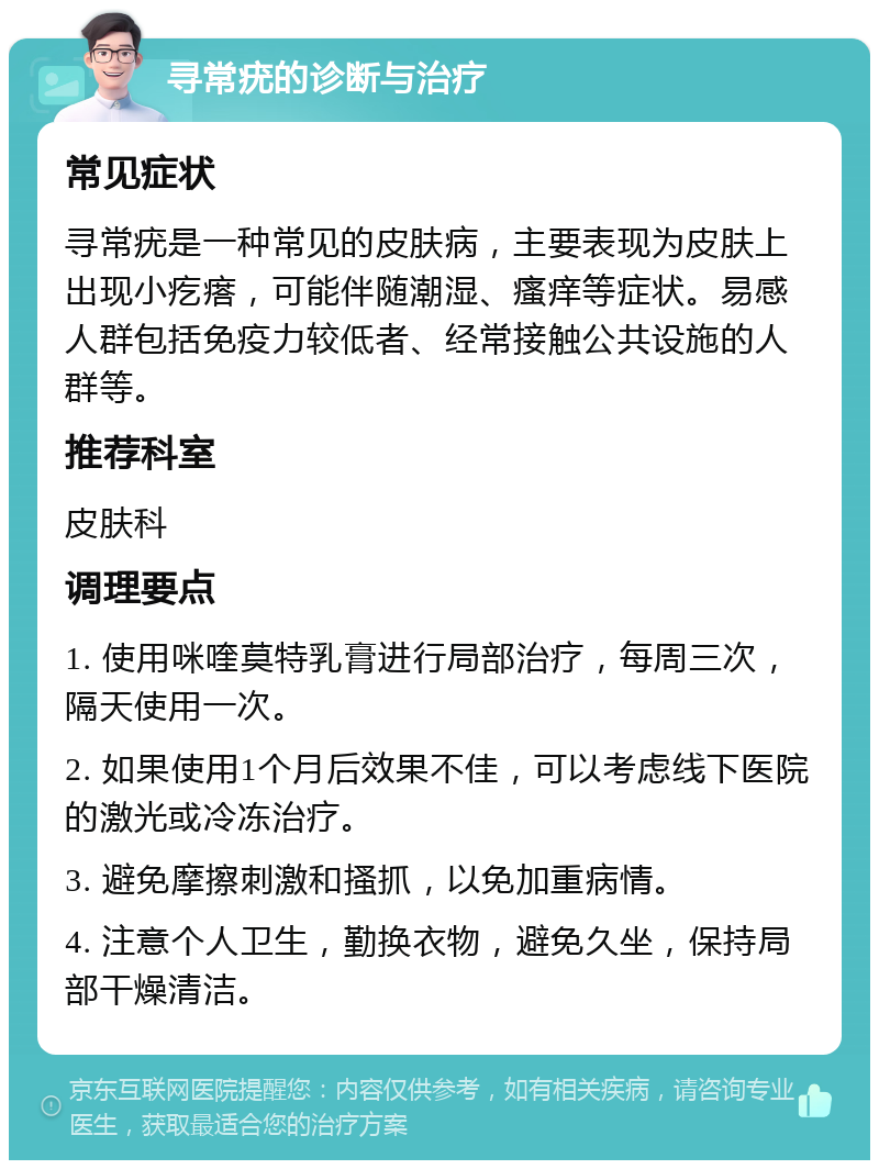 寻常疣的诊断与治疗 常见症状 寻常疣是一种常见的皮肤病，主要表现为皮肤上出现小疙瘩，可能伴随潮湿、瘙痒等症状。易感人群包括免疫力较低者、经常接触公共设施的人群等。 推荐科室 皮肤科 调理要点 1. 使用咪喹莫特乳膏进行局部治疗，每周三次，隔天使用一次。 2. 如果使用1个月后效果不佳，可以考虑线下医院的激光或冷冻治疗。 3. 避免摩擦刺激和搔抓，以免加重病情。 4. 注意个人卫生，勤换衣物，避免久坐，保持局部干燥清洁。