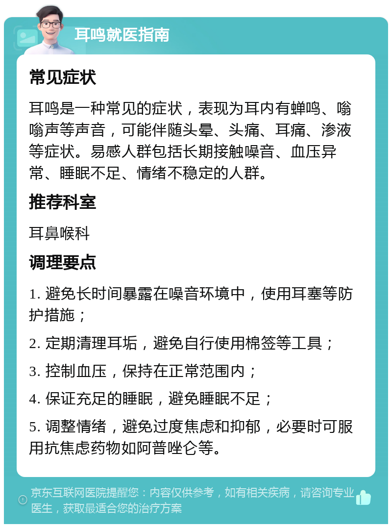 耳鸣就医指南 常见症状 耳鸣是一种常见的症状，表现为耳内有蝉鸣、嗡嗡声等声音，可能伴随头晕、头痛、耳痛、渗液等症状。易感人群包括长期接触噪音、血压异常、睡眠不足、情绪不稳定的人群。 推荐科室 耳鼻喉科 调理要点 1. 避免长时间暴露在噪音环境中，使用耳塞等防护措施； 2. 定期清理耳垢，避免自行使用棉签等工具； 3. 控制血压，保持在正常范围内； 4. 保证充足的睡眠，避免睡眠不足； 5. 调整情绪，避免过度焦虑和抑郁，必要时可服用抗焦虑药物如阿普唑仑等。