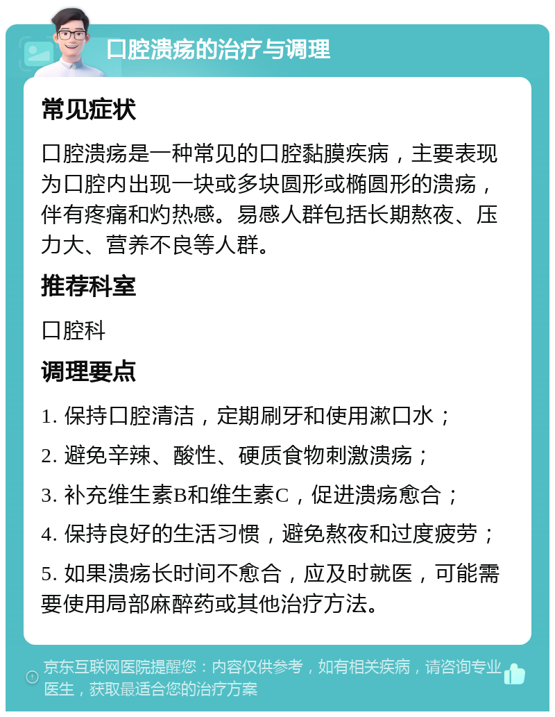 口腔溃疡的治疗与调理 常见症状 口腔溃疡是一种常见的口腔黏膜疾病，主要表现为口腔内出现一块或多块圆形或椭圆形的溃疡，伴有疼痛和灼热感。易感人群包括长期熬夜、压力大、营养不良等人群。 推荐科室 口腔科 调理要点 1. 保持口腔清洁，定期刷牙和使用漱口水； 2. 避免辛辣、酸性、硬质食物刺激溃疡； 3. 补充维生素B和维生素C，促进溃疡愈合； 4. 保持良好的生活习惯，避免熬夜和过度疲劳； 5. 如果溃疡长时间不愈合，应及时就医，可能需要使用局部麻醉药或其他治疗方法。