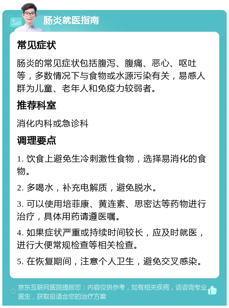 肠炎就医指南 常见症状 肠炎的常见症状包括腹泻、腹痛、恶心、呕吐等，多数情况下与食物或水源污染有关，易感人群为儿童、老年人和免疫力较弱者。 推荐科室 消化内科或急诊科 调理要点 1. 饮食上避免生冷刺激性食物，选择易消化的食物。 2. 多喝水，补充电解质，避免脱水。 3. 可以使用培菲康、黄连素、思密达等药物进行治疗，具体用药请遵医嘱。 4. 如果症状严重或持续时间较长，应及时就医，进行大便常规检查等相关检查。 5. 在恢复期间，注意个人卫生，避免交叉感染。