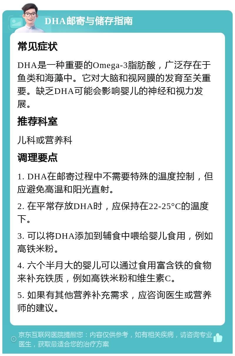 DHA邮寄与储存指南 常见症状 DHA是一种重要的Omega-3脂肪酸，广泛存在于鱼类和海藻中。它对大脑和视网膜的发育至关重要。缺乏DHA可能会影响婴儿的神经和视力发展。 推荐科室 儿科或营养科 调理要点 1. DHA在邮寄过程中不需要特殊的温度控制，但应避免高温和阳光直射。 2. 在平常存放DHA时，应保持在22-25°C的温度下。 3. 可以将DHA添加到辅食中喂给婴儿食用，例如高铁米粉。 4. 六个半月大的婴儿可以通过食用富含铁的食物来补充铁质，例如高铁米粉和维生素C。 5. 如果有其他营养补充需求，应咨询医生或营养师的建议。