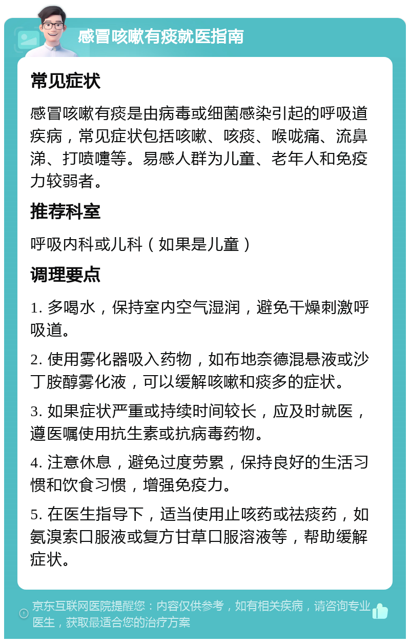 感冒咳嗽有痰就医指南 常见症状 感冒咳嗽有痰是由病毒或细菌感染引起的呼吸道疾病，常见症状包括咳嗽、咳痰、喉咙痛、流鼻涕、打喷嚏等。易感人群为儿童、老年人和免疫力较弱者。 推荐科室 呼吸内科或儿科（如果是儿童） 调理要点 1. 多喝水，保持室内空气湿润，避免干燥刺激呼吸道。 2. 使用雾化器吸入药物，如布地奈德混悬液或沙丁胺醇雾化液，可以缓解咳嗽和痰多的症状。 3. 如果症状严重或持续时间较长，应及时就医，遵医嘱使用抗生素或抗病毒药物。 4. 注意休息，避免过度劳累，保持良好的生活习惯和饮食习惯，增强免疫力。 5. 在医生指导下，适当使用止咳药或祛痰药，如氨溴索口服液或复方甘草口服溶液等，帮助缓解症状。