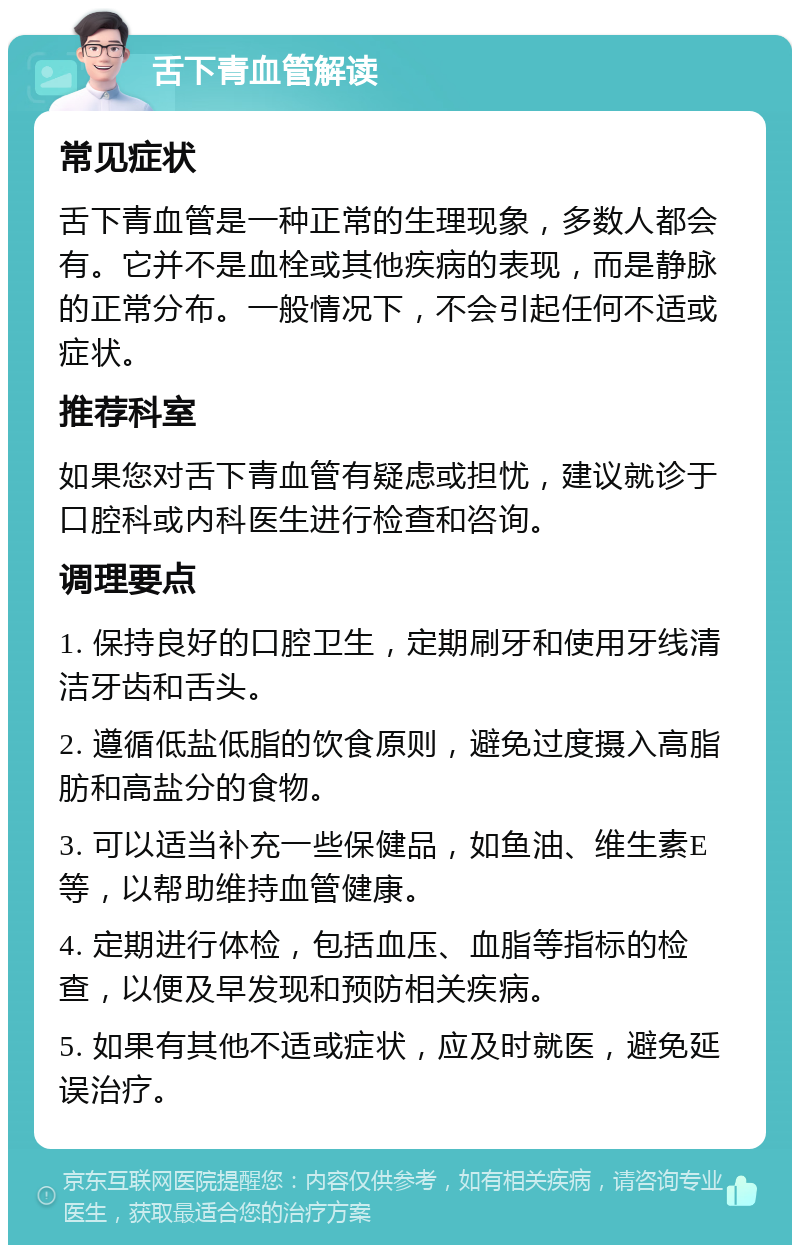 舌下青血管解读 常见症状 舌下青血管是一种正常的生理现象，多数人都会有。它并不是血栓或其他疾病的表现，而是静脉的正常分布。一般情况下，不会引起任何不适或症状。 推荐科室 如果您对舌下青血管有疑虑或担忧，建议就诊于口腔科或内科医生进行检查和咨询。 调理要点 1. 保持良好的口腔卫生，定期刷牙和使用牙线清洁牙齿和舌头。 2. 遵循低盐低脂的饮食原则，避免过度摄入高脂肪和高盐分的食物。 3. 可以适当补充一些保健品，如鱼油、维生素E等，以帮助维持血管健康。 4. 定期进行体检，包括血压、血脂等指标的检查，以便及早发现和预防相关疾病。 5. 如果有其他不适或症状，应及时就医，避免延误治疗。