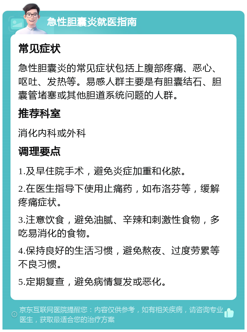 急性胆囊炎就医指南 常见症状 急性胆囊炎的常见症状包括上腹部疼痛、恶心、呕吐、发热等。易感人群主要是有胆囊结石、胆囊管堵塞或其他胆道系统问题的人群。 推荐科室 消化内科或外科 调理要点 1.及早住院手术，避免炎症加重和化脓。 2.在医生指导下使用止痛药，如布洛芬等，缓解疼痛症状。 3.注意饮食，避免油腻、辛辣和刺激性食物，多吃易消化的食物。 4.保持良好的生活习惯，避免熬夜、过度劳累等不良习惯。 5.定期复查，避免病情复发或恶化。