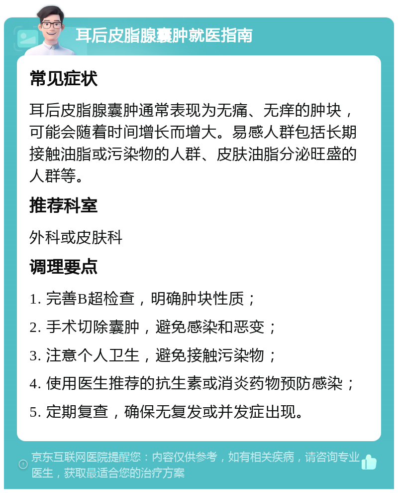 耳后皮脂腺囊肿就医指南 常见症状 耳后皮脂腺囊肿通常表现为无痛、无痒的肿块，可能会随着时间增长而增大。易感人群包括长期接触油脂或污染物的人群、皮肤油脂分泌旺盛的人群等。 推荐科室 外科或皮肤科 调理要点 1. 完善B超检查，明确肿块性质； 2. 手术切除囊肿，避免感染和恶变； 3. 注意个人卫生，避免接触污染物； 4. 使用医生推荐的抗生素或消炎药物预防感染； 5. 定期复查，确保无复发或并发症出现。