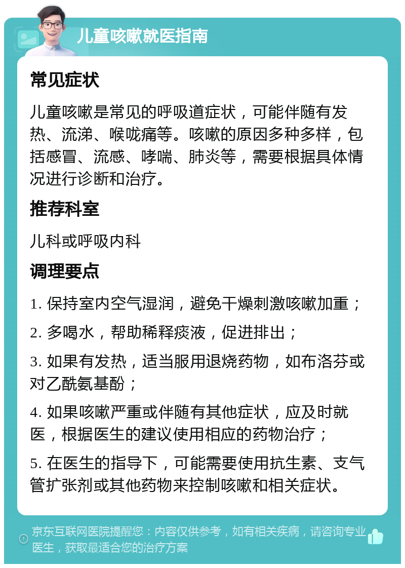 儿童咳嗽就医指南 常见症状 儿童咳嗽是常见的呼吸道症状，可能伴随有发热、流涕、喉咙痛等。咳嗽的原因多种多样，包括感冒、流感、哮喘、肺炎等，需要根据具体情况进行诊断和治疗。 推荐科室 儿科或呼吸内科 调理要点 1. 保持室内空气湿润，避免干燥刺激咳嗽加重； 2. 多喝水，帮助稀释痰液，促进排出； 3. 如果有发热，适当服用退烧药物，如布洛芬或对乙酰氨基酚； 4. 如果咳嗽严重或伴随有其他症状，应及时就医，根据医生的建议使用相应的药物治疗； 5. 在医生的指导下，可能需要使用抗生素、支气管扩张剂或其他药物来控制咳嗽和相关症状。