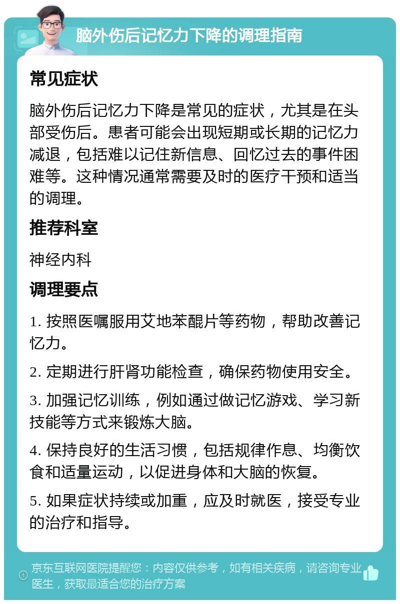 脑外伤后记忆力下降的调理指南 常见症状 脑外伤后记忆力下降是常见的症状，尤其是在头部受伤后。患者可能会出现短期或长期的记忆力减退，包括难以记住新信息、回忆过去的事件困难等。这种情况通常需要及时的医疗干预和适当的调理。 推荐科室 神经内科 调理要点 1. 按照医嘱服用艾地苯醌片等药物，帮助改善记忆力。 2. 定期进行肝肾功能检查，确保药物使用安全。 3. 加强记忆训练，例如通过做记忆游戏、学习新技能等方式来锻炼大脑。 4. 保持良好的生活习惯，包括规律作息、均衡饮食和适量运动，以促进身体和大脑的恢复。 5. 如果症状持续或加重，应及时就医，接受专业的治疗和指导。