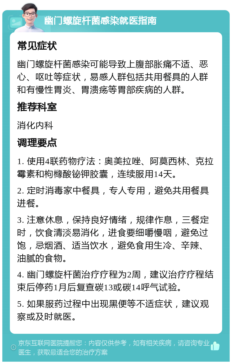 幽门螺旋杆菌感染就医指南 常见症状 幽门螺旋杆菌感染可能导致上腹部胀痛不适、恶心、呕吐等症状，易感人群包括共用餐具的人群和有慢性胃炎、胃溃疡等胃部疾病的人群。 推荐科室 消化内科 调理要点 1. 使用4联药物疗法：奥美拉唑、阿莫西林、克拉霉素和枸橼酸铋钾胶囊，连续服用14天。 2. 定时消毒家中餐具，专人专用，避免共用餐具进餐。 3. 注意休息，保持良好情绪，规律作息，三餐定时，饮食清淡易消化，进食要细嚼慢咽，避免过饱，忌烟酒、适当饮水，避免食用生冷、辛辣、油腻的食物。 4. 幽门螺旋杆菌治疗疗程为2周，建议治疗疗程结束后停药1月后复查碳13或碳14呼气试验。 5. 如果服药过程中出现黑便等不适症状，建议观察或及时就医。