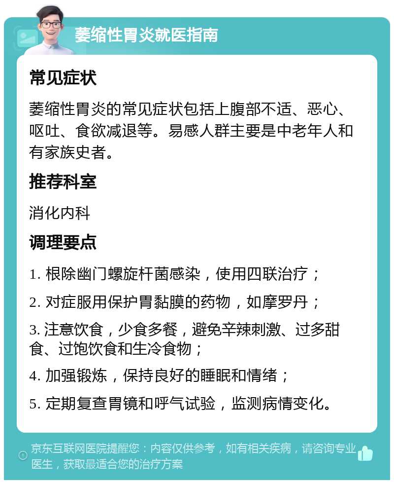 萎缩性胃炎就医指南 常见症状 萎缩性胃炎的常见症状包括上腹部不适、恶心、呕吐、食欲减退等。易感人群主要是中老年人和有家族史者。 推荐科室 消化内科 调理要点 1. 根除幽门螺旋杆菌感染，使用四联治疗； 2. 对症服用保护胃黏膜的药物，如摩罗丹； 3. 注意饮食，少食多餐，避免辛辣刺激、过多甜食、过饱饮食和生冷食物； 4. 加强锻炼，保持良好的睡眠和情绪； 5. 定期复查胃镜和呼气试验，监测病情变化。